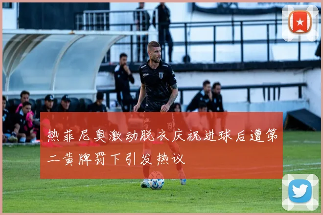 热菲尼奥激动脱衣庆祝进球后遭第二黄牌罚下引发热议