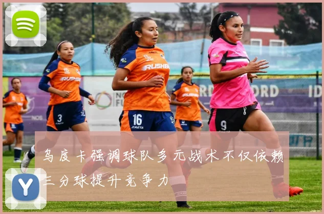 乌度卡强调球队多元战术不仅依赖三分球提升竞争力