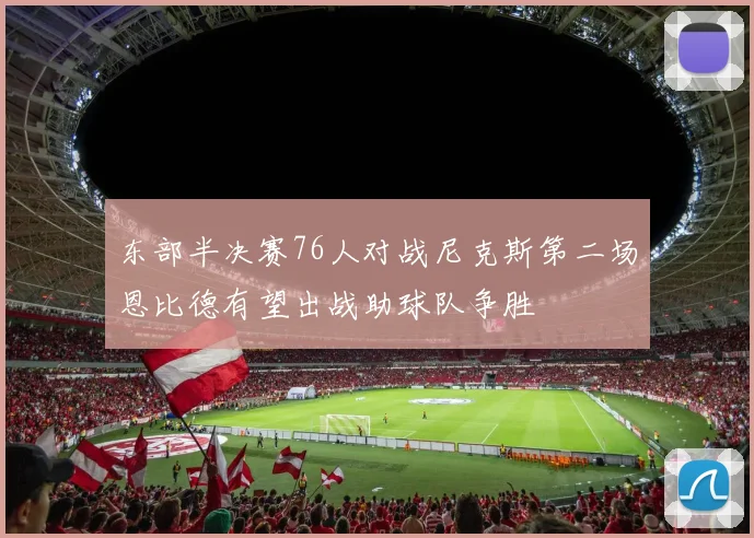 东部半决赛76人对战尼克斯第二场恩比德有望出战助球队争胜