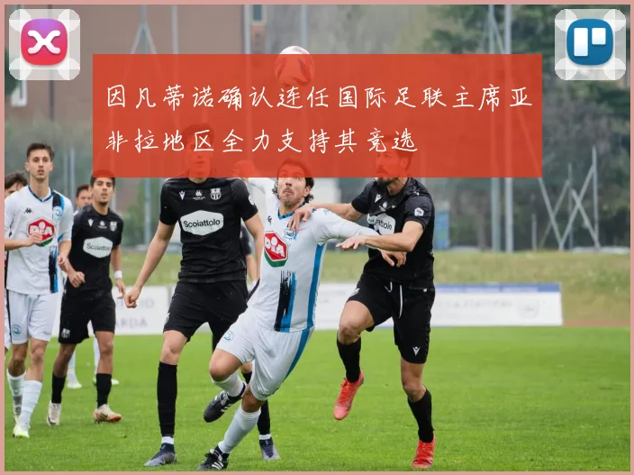 因凡蒂诺确认连任国际足联主席亚非拉地区全力支持其竞选