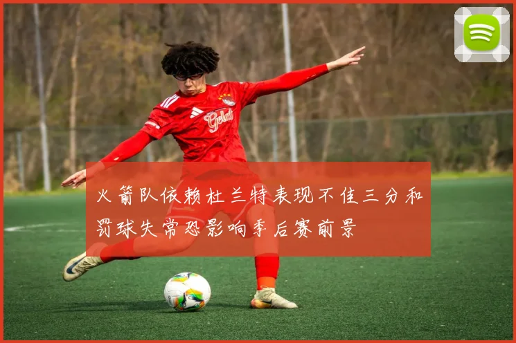 火箭队依赖杜兰特表现不佳三分和罚球失常恐影响季后赛前景