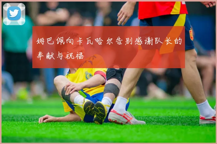 姆巴佩向卡瓦哈尔告别感谢队长的奉献与祝福
