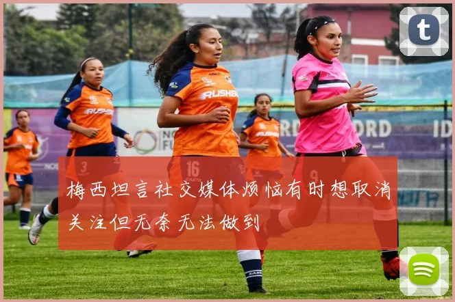 梅西坦言社交媒体烦恼有时想取消关注但无奈无法做到