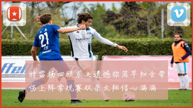 特雷杨回顾东决遗憾称若早知会带伤上阵常规赛双杀太阳信心满满