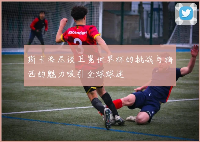 斯卡洛尼谈卫冕世界杯的挑战与梅西的魅力吸引全球球迷