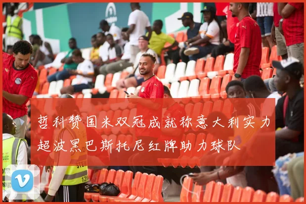 哲科赞国米双冠成就称意大利实力超波黑巴斯托尼红牌助力球队