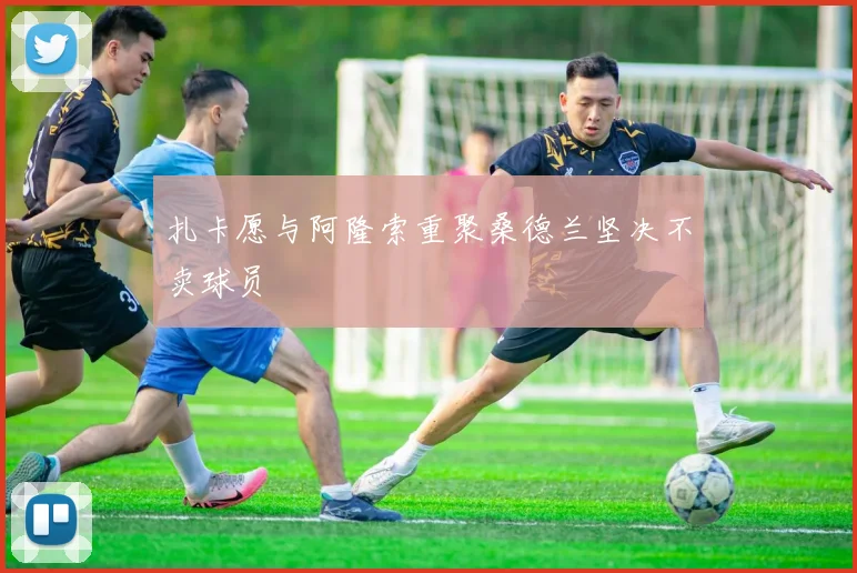扎卡愿与阿隆索重聚桑德兰坚决不卖球员