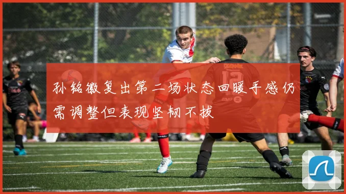 孙铭徽复出第二场状态回暖手感仍需调整但表现坚韧不拔