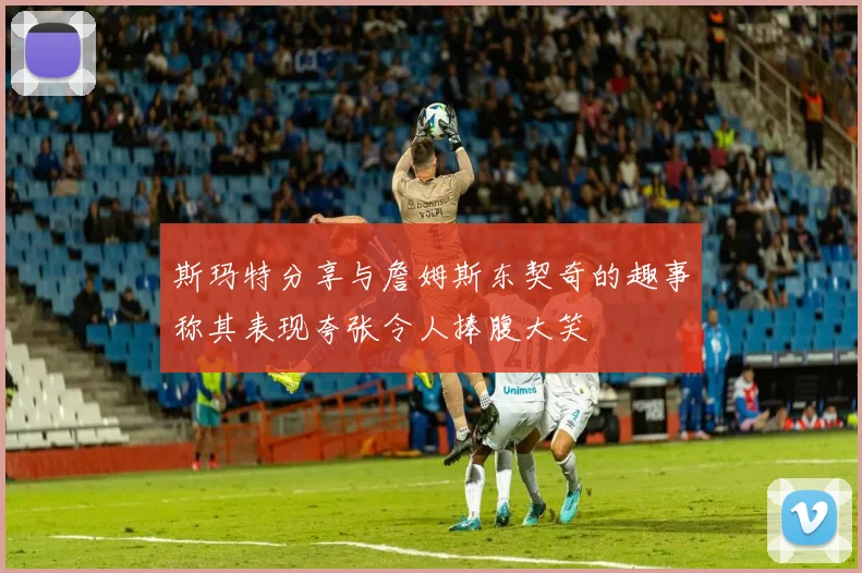 斯玛特分享与詹姆斯东契奇的趣事称其表现夸张令人捧腹大笑