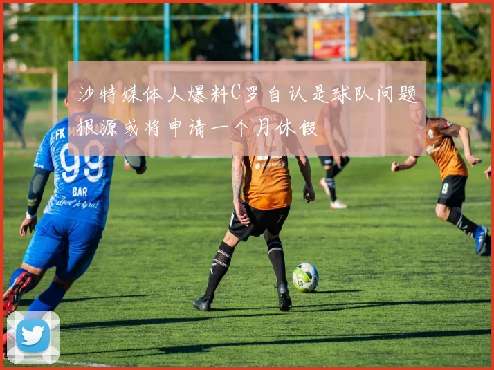 沙特媒体人爆料C罗自认是球队问题根源或将申请一个月休假